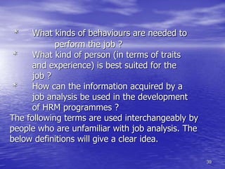 39
* What kinds of behaviours are needed to
perform the job ?
* What kind of person (in terms of traits
and experience) is best suited for the
job ?
* How can the information acquired by a
job analysis be used in the development
of HRM programmes ?
The following terms are used interchangeably by
people who are unfamiliar with job analysis. The
below definitions will give a clear idea.
 