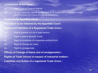390
Jurisdiction of the Court :
(a) High Court of Original Nature.
(b) In such court not inferior to the court of an Additional or Assistant Judge
of a Principal Civil Court of original jurisdiction.
Power of the Appellate Court :
Procedure to be followed by the Appellate Court :
Rights and liabilities of a Registered Trade Union :
(a) Rights granted to it as a legal person.
(b) Right to spend general funds.
(c) Right to constitute of a separate political fund.
(d) Right to change its name.
(e) Right to amalgamate.
Effects of Change of Name and of amalgamation :
Rights of Trade Unions in-respect of industrial matters :
Liabilities and Duties of a registered Trade Union :
 