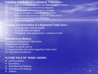 391
Liabilities and Duties of a registered Trade Union :
(1) Duty to make provisions in the rules of certain matters.
(2) Duty to constitute executive as required.
(3) Duty to spend general funds as required.
(4) Duty to constitute a separate political fund.
(5) Duty to provide access to books of Trade Unions.
(6) Duty to send notice to the Registrar.
(7) Duty to file Returns.
Privilege and Immunities of a Registered Trade Union :
(1) Immunity from criminal liability
(2) Immunity from civil liability
(3) Privilege to make agreements in restraint of trade
Miscellaneous Matters:
Dissolution of Registered Trade Union
Penalties and Procedure:
(1) Failure to submit returns
(2) Supplying false information regarding Trade Union
(3) Cognizance of offences
FUTURE ROLE OF TRADE UNIONS :
 Communication.
 Counseling.
 Education and Training.
 Education and Training.
 Welfare.
 