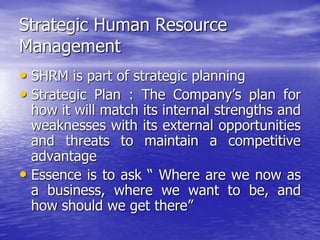 Strategic Human Resource
Management
• SHRM is part of strategic planning
• Strategic Plan : The Company’s plan for
how it will match its internal strengths and
weaknesses with its external opportunities
and threats to maintain a competitive
advantage
• Essence is to ask “ Where are we now as
a business, where we want to be, and
how should we get there”
 