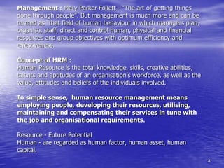 4
Management : Mary Parker Follett - “The art of getting things
done through people”. But management is much more and can be
termed as “that field of human behaviour in which managers plan,
organise, staff, direct and control human, physical and financial
resources and group objectives with optimum efficiency and
effectiveness.
Concept of HRM :
Human Resource is the total knowledge, skills, creative abilities,
talents and aptitudes of an organisation’s workforce, as well as the
value, attitudes and beliefs of the individuals involved.
In simple sense, human resource management means
employing people, developing their resources, utilising,
maintaining and compensating their services in tune with
the job and organisational requirements.
Resource - Future Potential
Human - are regarded as human factor, human asset, human
capital.
 
