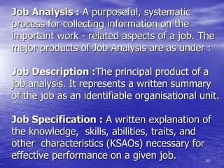 40
Job Analysis : A purposeful, systematic
process for collecting information on the
important work - related aspects of a job. The
major products of Job Analysis are as under :
Job Description :The principal product of a
job analysis. It represents a written summary
of the job as an identifiable organisational unit.
Job Specification : A written explanation of
the knowledge, skills, abilities, traits, and
other characteristics (KSAOs) necessary for
effective performance on a given job.
 