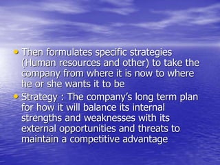 • Then formulates specific strategies
(Human resources and other) to take the
company from where it is now to where
he or she wants it to be
• Strategy : The company’s long term plan
for how it will balance its internal
strengths and weaknesses with its
external opportunities and threats to
maintain a competitive advantage
 