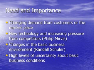 Need and Importance
• Changing demand from customers or the
market place
• New technology and increasing pressure
from competitors (Philip Mirvis)
• Changes in the basic business
environment (Randall Schuler)
• High levels of uncertainty about basic
business conditions
 