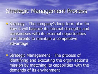 Strategic Management Process
• Strategy : The company’s long term plan for
how it will balance its internal strengths and
weaknesses with its external opportunities
and threats to maintain a competitive
advantage
• Strategic Management : The process of
identifying and executing the organization’s
mission by matching its capabilities with the
demands of its environment
 