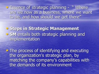 • Essence of strategic planning - “ Where
are we now as a business, where we want
to be, and how should we get there”
• Steps in Strategic Management
• SM entails both strategic planning and
implementation
• The process of identifying and executing
the organization’s strategic plan, by
matching the company’s capabilities with
the demands of its environment
 