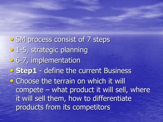 • SM process consist of 7 steps
• 1-5, strategic planning
• 6-7, implementation
• Step1 - define the current Business
• Choose the terrain on which it will
compete – what product it will sell, where
it will sell them, how to differentiate
products from its competitors
 