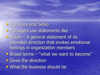 • E.g Rolex and Seiko
• Managers use statements like
• Vision – A general statement of its
intended direction that evokes emotional
feelings in organization members
• Broad terms – “what we want to become”
• Gives the direction
• What the business should be
 