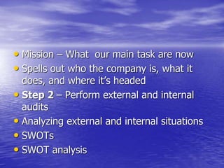 • Mission – What our main task are now
• Spells out who the company is, what it
does, and where it’s headed
• Step 2 – Perform external and internal
audits
• Analyzing external and internal situations
• SWOTs
• SWOT analysis
 
