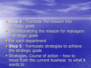 • Step 4 : Translate the mission into
strategic goals
• Operationalizing the mission for managers
– strategic goals
• For each department
• Step 5 : Formulate strategies to achieve
the strategic goals
• Strategies, Course of action – how to
move from the current business to what it
wants to
 