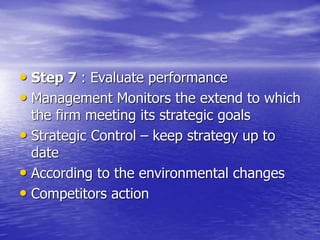 • Step 7 : Evaluate performance
• Management Monitors the extend to which
the firm meeting its strategic goals
• Strategic Control – keep strategy up to
date
• According to the environmental changes
• Competitors action
 