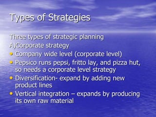 Types of Strategies
Three types of strategic planning
A)Corporate strategy
• Company wide level (corporate level)
• Pepsico runs pepsi, fritto lay, and pizza hut,
so needs a corporate level strategy
• Diversification- expand by adding new
product lines
• Vertical integration – expands by producing
its own raw material
 