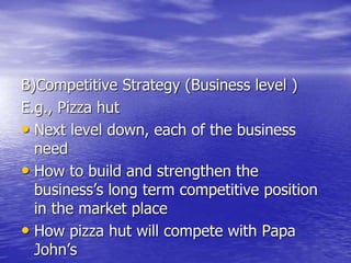 B)Competitive Strategy (Business level )
E.g., Pizza hut
• Next level down, each of the business
need
• How to build and strengthen the
business’s long term competitive position
in the market place
• How pizza hut will compete with Papa
John’s
 