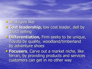 • Strategies like
• Cost leadership, low cost leader, dell by
direct selling
• Differentiation, Firm seeks to be unique,
Toyota by quality, woodland/timberland
by adventure shoes
• Focusers, Carve out a market niche, like
ferrari, by providing products and services
customers can get in no other way
 