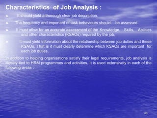 43
Characteristics of Job Analysis :
 It should yield a thorough clear job description.
 The frequency and important of task behaviours should be assessed.
 It must allow for an accurate assessment of the Knowledge, Skills, Abilities
and other characteristics (KSAOs) required by the job.
 It must yield information about the relationship between job duties and these
KSAOs. That is it must clearly determine which KSAOs are important for
each job duties.
In addition to helping organisations satisfy their legal requirements, job analysis is
closely tied to HRM programmes and activities. It is used extensively in each of the
following areas :
 