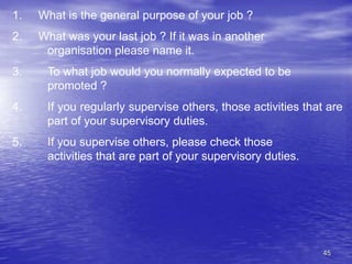 45
1. What is the general purpose of your job ?
2. What was your last job ? If it was in another
organisation please name it.
3. To what job would you normally expected to be
promoted ?
4. If you regularly supervise others, those activities that are
part of your supervisory duties.
5. If you supervise others, please check those
activities that are part of your supervisory duties.
 