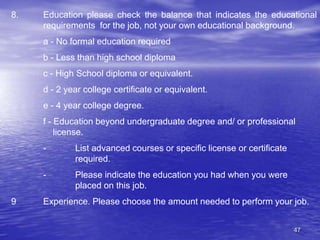 47
8. Education please check the balance that indicates the educational
requirements for the job, not your own educational background.
a - No formal education required
b - Less than high school diploma
c - High School diploma or equivalent.
d - 2 year college certificate or equivalent.
e - 4 year college degree.
f - Education beyond undergraduate degree and/ or professional
license.
- List advanced courses or specific license or certificate
required.
- Please indicate the education you had when you were
placed on this job.
9 Experience. Please choose the amount needed to perform your job.
 