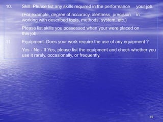 49
10. Skill. Please list any skills required in the performance your job.
(For example, degree of accuracy, alertness, precision in
working with described tools, methods, system, etc.)
Please list skills you possessed when your were placed on
this job.
11. Equipment. Does your work require the use of any equipment ?
Yes - No - If Yes, please list the equipment and check whether you
use it rarely, occasionally, or frequently.
 
