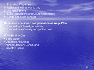 53
4. Prevailing Wage rate
5. Ability and willingness to pay
6. Job requirement
7. State Regulations and Court Judgements
8. Fringe and other benefits
Requisites of a sound compensation or Wage Plan:
1. It should be internally equitable
2. It should be externally competitive, and
WAGES IN INDIA :
• Basic Wage
• Dearness Allowance
• Annual Statutory Bonus, and
• Incentive Bonus
 