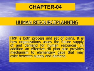 59
HUMAN RESOURCEPLANNING
HRP is both process and set of plans. It is
how organizations asses the future supply
of and demand for human resources. In
addition an effective HR plan also provides
mechanism to elementary gaps that may
exist between supply and demand.
CHAPTER-04
 