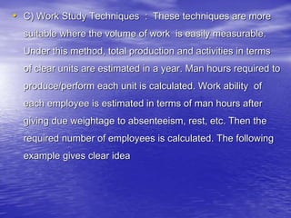 • C) Work Study Techniques : These techniques are more
suitable where the volume of work is easily measurable.
Under this method, total production and activities in terms
of clear units are estimated in a year. Man hours required to
produce/perform each unit is calculated. Work ability of
each employee is estimated in terms of man hours after
giving due weightage to absenteeism, rest, etc. Then the
required number of employees is calculated. The following
example gives clear idea
 