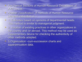 • For Clerical Sections of Human Resource Department of
XYZ Co.Ltd.
• Another classification of methods of Human Resource
Demand estimation is :-
• 1. Estimates based on opinions of departmental heads.
This method is similar to managerial judgment.
• 2. Imitation of existing practices in other organizations in
the country and /or abroad. This method may be used as
supplementary device for checking the authenticity of
other methods adopted.
• 3.Organization –cum-succession charts and
superannuation data.
 