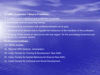 7
IS HRM a Profession ? What is Profession
 Existence of an organised and systematic knowledge.
 Formalised methods acquiring training.
 Existence of an association with professionalisation as its goal.
 Existence of an ethical code to regulate the behaviour of the members of the profession.
 Charging of fees based on service but with due regard for the procreating of service over
the desire for monetary reward.
Professional Institutes :
(1) NIPM, Kolkata.
(2) National HRD Network, Jamshedpur.
(3) Indian Society for Training & Development, New Delhi.
(4) Indian Society for Applied Behavioural Science New Delhi.
(5) Indian Society for Individual and Social Development.
 