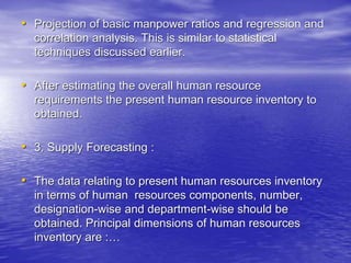 • Projection of basic manpower ratios and regression and
correlation analysis. This is similar to statistical
techniques discussed earlier.
• After estimating the overall human resource
requirements the present human resource inventory to
obtained.
• 3. Supply Forecasting :
• The data relating to present human resources inventory
in terms of human resources components, number,
designation-wise and department-wise should be
obtained. Principal dimensions of human resources
inventory are :…
 