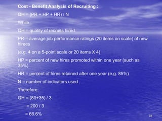 78
Cost - Benefit Analysis of Recruiting :
QH = (PR + HP + HR) / N
While :
QH = quality of recruits hired.
PR = average job performance ratings (20 items on scale) of new
hirees
(e.g. 4 on a 5-point scale or 20 items X 4)
HP = percent of new hires promoted within one year (such as
35%)
HR = percent of hires retained after one year (e.g. 85%)
N = number of indicators used .
Therefore,
QH = (80+35) / 3.
= 200 / 3
= 66.6%
 