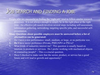 79
JOB SEARCH AND FINDING A JOB:
People who are successful in finding the “right job” tend to follow similar research
processes. It is not always enough to simply be in the right place at the right
time. An effective job search involves several steps including self-assessment,
information gathering, networking, targeting specific jobs, and successful self-
presentation.
Many Questions about possible employers must be answered before a list of
alternatives can be generated:
1. Do I have a size performance: small, medium, or large, or no particular size.
2. Do I have sector preference (Private, PMO,NPO or PSUs)?
3. What kinds of industries interest me? This question is usually based on
interests in products or services. Do I prefer working with mechanical objects
or counseling people? - This s a crucial question.
4. Have I checked to make sure that the sector, product, or service has a good
future and will lead to growth and opportunity?
 