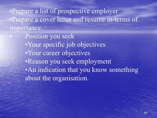 80
•Prepare a list of prospective employer
•Prepare a cover letter and resume in-terms of
importance.
• Position you seek
•Your specific job objectives
•Your career objectives
•Reason you seek employment
•An indication that you know something
about the organisation.
 