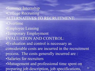 82
•Summer Internship
•College Recruiting
ALTERNATIVES TO RECRUITMENT:
•Overtime
•Employee Leasing
•Temporary Employment
EVALUATION AND CONTROL:
•Evaluation and control is necessary as
considerable costs are incurred in the recruitment
process. The costs generally incurred are :
•Salaries for recruiters
•Management and professional time spent on
preparing job description, job specifications,
 