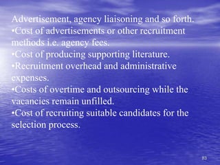 83
Advertisement, agency liaisoning and so forth.
•Cost of advertisements or other recruitment
methods i.e. agency fees.
•Cost of producing supporting literature.
•Recruitment overhead and administrative
expenses.
•Costs of overtime and outsourcing while the
vacancies remain unfilled.
•Cost of recruiting suitable candidates for the
selection process.
 