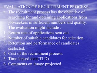 84
EVALUATION OF RECRUITMENT PROCESS:
• The recruitment process has the objective of
searching for and obtaining applications from
job-seekers in sufficient numbers and quality.
The evaluation might include :
1. Return rate of applications sent out.
2. Number of suitable candidates for selection.
3. Retention and performance of candidates
seelected.
4. Cost of the recruitment process.
5. Time lapsed data(TLD)
6. Comments on image projected.
 