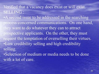 86
Verified that a vacancy does exist or will exist.
SELLING :
•A second issue to be addressed in the searching
process concerned communications. On one hand,
they want to do whatever they can to attract
prospective applicants. On the other, they must
request the temptation of overselling their virtues.
•Low credibility selling and high credibility
selling.
•Selection of medium or media needs to be done
with a lot of care.
 