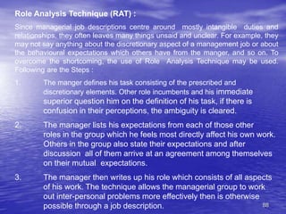 88
Role Analysis Technique (RAT) :
Since managerial job descriptions centre around mostly intangible duties and
relationships, they often leaves many things unsaid and unclear. For example, they
may not say anything about the discretionary aspect of a management job or about
the behavioural expectations which others have from the manger, and so on. To
overcome the shortcoming, the use of Role Analysis Technique may be used.
Following are the Steps :
1. The manger defines his task consisting of the prescribed and
discretionary elements. Other role incumbents and his immediate
superior question him on the definition of his task, if there is
confusion in their perceptions, the ambiguity is cleared.
2. The manager lists his expectations from each of those other
roles in the group which he feels most directly affect his own work.
Others in the group also state their expectations and after
discussion all of them arrive at an agreement among themselves
on their mutual expectations.
3. The manager then writes up his role which consists of all aspects
of his work. The technique allows the managerial group to work
out inter-personal problems more effectively then is otherwise
possible through a job description.
 