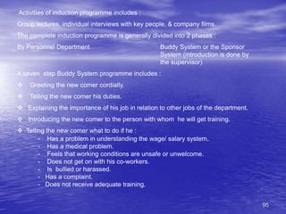 95
Activities of induction programme includes :
Group lectures, individual interviews with key people, & company films.
The complete induction programme is generally divided into 2 phases :
By Personnel Department Buddy System or the Sponsor
System (introduction is done by
the supervisor)
A seven step Buddy System programme includes :
 Greeting the new comer cordially.
 Telling the new comer his duties.
 Explaining the importance of his job in relation to other jobs of the department.
 Introducing the new comer to the person with whom he will get training.
 Telling the new comer what to do if he :
- Has a problem in understanding the wage/ salary system.
- Has a medical problem.
- Feels that working conditions are unsafe or unwelcome.
- Does not get on with his co-workers.
- Is bullied or harassed.
- Has a complaint.
- Does not receive adequate training.
 