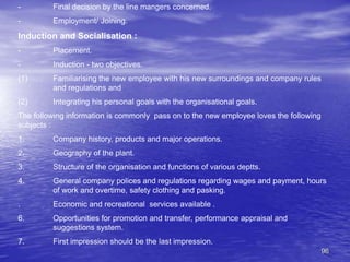 96
- Final decision by the line mangers concerned.
- Employment/ Joining.
Induction and Socialisation :
- Placement.
- Induction - two objectives.
(1) Familiarising the new employee with his new surroundings and company rules
and regulations and
(2) Integrating his personal goals with the organisational goals.
The following information is commonly pass on to the new employee loves the following
subjects :
1. Company history, products and major operations.
2. Geography of the plant.
3. Structure of the organisation and functions of various deptts.
4. General company polices and regulations regarding wages and payment, hours
of work and overtime, safety clothing and pasking.
. Economic and recreational services available .
6. Opportunities for promotion and transfer, performance appraisal and
suggestions system.
7. First impression should be the last impression.
 