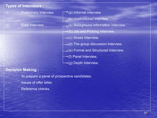 97
Types of Interviews :
(i) Preliminary Interview (a) Informal interview
(b) Unstructured interview
(ii) Core Interview (a) Background information interview
(b) Job and Probing Interview.
(c) Stress Interview.
(d) The group discussion Interview.
(e) Formal and Structured Interview.
(f) Panel Interview.
(g) Depth Interview.
Decision Making :
- To prepare a panel of prospective candidates.
- Issues of offer letter.
- Reference checks.
 
