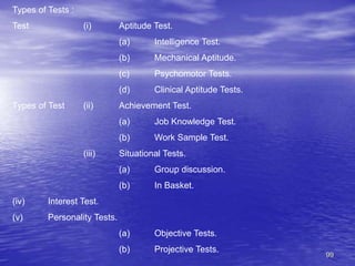 99
Types of Tests :
Test (i) Aptitude Test.
(a) Intelligence Test.
(b) Mechanical Aptitude.
(c) Psychomotor Tests.
(d) Clinical Aptitude Tests.
Types of Test (ii) Achievement Test.
(a) Job Knowledge Test.
(b) Work Sample Test.
(iii) Situational Tests.
(a) Group discussion.
(b) In Basket.
(iv) Interest Test.
(v) Personality Tests.
(a) Objective Tests.
(b) Projective Tests.
 