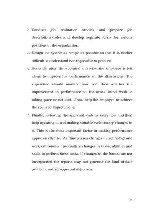c. Conduct    job   evaluation     studies   and   prepare   job

  descriptions/roles and develop separate forms for various

  positions in the organization.

d. Design the system as simple as possible so that it is neither

  difficult to understand nor impossible to practice

e. Generally after the appraisal interview the employee is left

  alone to improve his performance on the dimensions. The

  supervisor should monitor now and then whether the

  improvement in performance in the areas found weak is

  taking place or not and, if not, help the employee to achieve

  the required improvement.

f. Finally, reviewing, the appraisal systems every now and then

  help updating it, and making suitable evolutionary changes in

  it. This is the most important factor in making performance

  appraisal effective. As time passes changes in technology and

  work environment necessitate changes in tasks, abilities and

  skills to perform these tasks. If changes in the format are not

  incorporated the reports may not generate the kind of date

  needed to satisfy appraisal objectives.




                                                               33
 