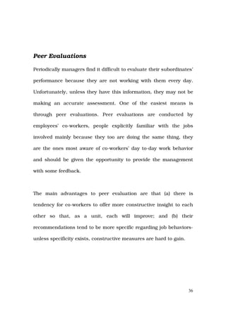 Peer Evaluations

Periodically managers find it difficult to evaluate their subordinates’

performance because they are not working with them every day.

Unfortunately, unless they have this information, they may not be

making an accurate assessment. One of the easiest means is

through peer evaluations. Peer evaluations are conducted by

employees’ co-workers, people explicitly familiar with the jobs

involved mainly because they too are doing the same thing, they

are the ones most aware of co-workers’ day to-day work behavior

and should be given the opportunity to provide the management

with some feedback.



The main advantages to peer evaluation are that (a) there is

tendency for co-workers to offer more constructive insight to each

other so that, as a unit, each will improve; and (b) their

recommendations tend to be more specific regarding job behaviors-

unless specificity exists, constructive measures are hard to gain.




                                                                     36
 