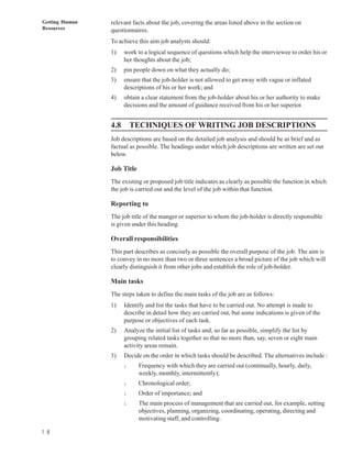 Getting Human   relevant facts about the job, covering the areas listed above in the section on
Resources       questionnaires.
                To achieve this aim job analysts should:
                1)    work to a logical sequence of questions which help the interviewee to order his or
                      her thoughts about the job;
                2)    pin people down on what they actually do;
                3)    ensure that the job-holder is not allowed to get away with vague or inflated
                      descriptions of his or her work; and
                4)    obtain a clear statement from the job-holder about his or her authority to make
                      decisions and the amount of guidance received from his or her superior.


                4.8       TECHNIQUES OF WRITING JOB DESCRIPTIONS
                Job descriptions are based on the detailed job analysis and should be as brief and as
                factual as possible. The headings under which job descriptions are written are set out
                below.

                Job Title
                The existing or proposed job title indicates as clearly as possible the function in which
                the job is carried out and the level of the job within that function.

                Reporting to
                The job title of the manger or superior to whom the job-holder is directly responsible
                is given under this heading.

                Overall responsibilities
                This part describes as concisely as possible the overall purpose of the job. The aim is
                to convey in no more than two or three sentences a broad picture of the job which will
                clearly distinguish it from other jobs and establish the role of job-holder.

                Main tasks
                The steps taken to define the main tasks of the job are as follows:
                1)    Identify and list the tasks that have to be carried out. No attempt is made to
                      describe in detail how they are carried out, but some indications is given of the
                      purpose or objectives of each task.
                2)    Analyze the initial list of tasks and, so far as possible, simplify the list by
                      grouping related tasks together so that no more than, say, seven or eight main
                      activity areas remain.
                3)    Decide on the order in which tasks should be described. The alternatives include :
                      l     Frequency with which they are carried out (continually, hourly, daily,
                            weekly, monthly, intermittently);
                      l     Chronological order;
                      l     Order of importance; and
                      l     The main process of management that are carried out, for example, setting
                            objectives, planning, organizing, coordinating, operating, directing and
                            motivating staff, and controlling.

1 8
 