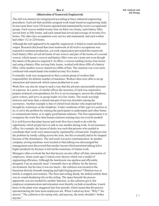 Box 4                                              Job Analysis and
                                                                                                Job Design
                      (Illustration of Teamwork Engineered)
The mill was intensively reengineered according to basic industrial engineering
procedures. Each job had carefully assigned work loads based on engineering study.
In one room there were 224 looms operated and maintained by twelve occupational
groups. Each weaver tended twenty-four on thirty two looms, each battery filler
served forty to fifty looms, and each smash had served and average of seventy-five
looms. The other nice occupations were service and maintained, and each worker
had either 112 or 224 looms.
Although the mill appeared to be superbly engineered, it failed to reach satisfactory
output. Research disclosed that close teamwork of all twelve occupations was
required to maintain production, yet work organization prevented this teamwork.
Each battery filler served all looms of one weaver and part of the looms of a second
weaver, which meant a weaver and battery filler were not a team unit even though
the nature of the process required it. In effect, a weaver tending twenty-four looms
and using a battery filler serving forty looms, worked with three-fifth of a battery
filler, while another weaver shared two-fifths of him. The situation was even more
confused with smash hands who tended seventy-five looms.
Eventually work was reorganized so that a certain group of workers had
responsibility for definite number of machines. Workers then were able to set up
interaction and teamwork which causes production to soar.
Work flow can also be setup in such a way that the job puts unreasonable pressure
on a person. In a series of similar offices the secretary of each was required to
prepare technical correspondence for five to seven managers, answer the telephone,
greet visitors, and serve as group leader of a few clerks. The result was high
turnover and more than a normal amount of nervous disorders among the
secretaries. Another example is that of a hotel food checker who inspected food
brought by waitresses on the telephone. Under conditions of this type it is useless to
try to solve the problem by training the participants to understand each other better,
to communicate better, or to apply good human relations. The first requirement is to
reorganize the work flow then human relations training may not even be needed!
It is well known that plant layout and work flow have much to do with the
opportunity which people have to talk to one another during work. In an insurance
office, for example, the layout of desks was such that persons who needed to
coordinate their work were unnecessarily separated by a broad aisle. Employee met
the problem by loudly calling across the aisle, but this eventually had to be stopped
because of the disturbance. The end result was poor communication. In another
company sewing machines were located so that talking was discouraged but
management soon discovered that another layout which permitted talking led to
higher productivity because it relived the monotony of routine work.
Managers often overlook the fact that layout can also affect off-duty interaction of
employees. Some years ago I visited a new factory which was a model of
engineering efficiency. Although the lunchroom was spotless and efficiently
designed, I ate an uneasily meal. I normally have an affinity for the factory
environment, but his time it was too much—the cafeteria was located in the
basement directly beneath stamping and light forging presses! Vibration was so
terrific it stopped conversation. The floor and ceiling shook; the dished settled; there
was no sound-deadening tile on the ceiling. The space beneath the presses
apparently was not needed for another function; so the cafeteria got it, but
employee communication and relaxation were thereby exclude at mealtime. Lunch
hours in the plant were staggered into four periods, which meant that the presses
operated during the time most employees ate. When I asked my host, “Why?” his
answer “ The cafeteria is for eating only, and anyway, the noise shouldn’t bother                      2 1
anyone.”
 