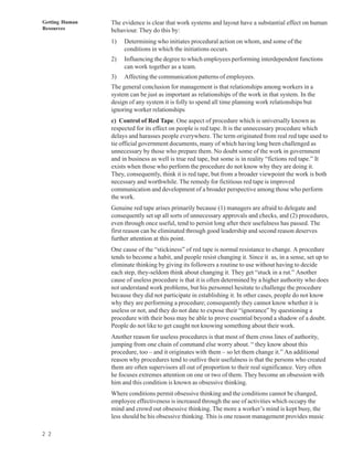 Getting Human   The evidence is clear that work systems and layout have a substantial effect on human
Resources       behaviour. They do this by:
                1)   Determining who initiates procedural action on whom, and some of the
                     conditions in which the initiations occurs.
                2)   Influencing the degree to which employees performing interdependent functions
                     can work together as a team.
                3)   Affecting the communication patterns of employees.
                The general conclusion for management is that relationships among workers in a
                system can be just as important as relationships of the work in that system. In the
                design of any system it is folly to spend all time planning work relationships but
                ignoring worker relationships
                c) Control of Red Tape. One aspect of procedure which is universally known as
                respected for its effect on people is red tape. It is the unnecessary procedure which
                delays and harasses people everywhere. The term originated from real red tape used to
                tie official government documents, many of which having long been challenged as
                unnecessary by those who prepare them. No doubt some of the work in government
                and in business as well is true red tape, but some is in reality “fictions red tape.” It
                exists when those who perform the procedure do not know why they are doing it.
                They, consequently, think it is red tape, but from a broader viewpoint the work is both
                necessary and worthwhile. The remedy for fictitious red tape is improved
                communication and development of a broader perspective among those who perform
                the work.
                Genuine red tape arises primarily because (1) managers are afraid to delegate and
                consequently set up all sorts of unnecessary approvals and checks, and (2) procedures,
                even through once useful, tend to persist long after their usefulness has passed. The
                first reason can be eliminated through good leadership and second reason deserves
                further attention at this point.
                One cause of the “stickiness” of red tape is normal resistance to change. A procedure
                tends to become a habit, and people resist changing it. Since it as, in a sense, set up to
                eliminate thinking by giving its followers a routine to use without having to decide
                each step, they-seldom think about changing it. They get “stuck in a rut.” Another
                cause of useless procedure is that it is often determined by a higher authority who does
                not understand work problems, but his personnel hesitate to challenge the procedure
                because they did not participate in establishing it. In other cases, people do not know
                why they are performing a procedure; consequently they cannot know whether it is
                useless or not, and they do not date to expose their “ignorance” by questioning a
                procedure with their boss may be able to prove essential beyond a shadow of a doubt.
                People do not like to get caught not knowing something about their work.
                Another reason for useless procedures is that most of them cross lines of authority,
                jumping from one chain of command else worry about. “ they know about this
                procedure, too – and it originates with them – so let them change it.” An additional
                reason why procedures tend to outlive their usefulness is that the persons who created
                them are often supervisors all out of proportion to their real significance. Very often
                he focuses extremes attention on one or two of them. They become an obsession with
                him and this condition is known as obsessive thinking.
                Where conditions permit obsessive thinking and the conditions cannot be changed,
                employee effectiveness is increased through the use of activities which occupy the
                mind and crowd out obsessive thinking. The more a worker’s mind is kept busy, the
                less should be his obsessive thinking. This is one reason management provides music

2 2
 