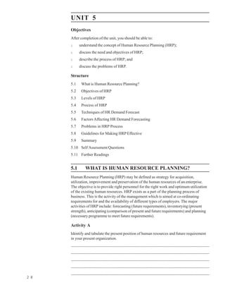 Getting Human
Resources       UNIT 5
                Objectives
                After completion of the unit, you should be able to:
                l          understand the concept of Human Resource Planning (HRP);
                l          discuss the need and objectives of HRP;
                l          describe the process of HRP; and
                l          discuss the problems of HRP.

                Structure
                5.1          What is Human Resource Planning?
                5.2          Objectives of HRP
                5.3          Levels of HRP
                5.4          Process of HRP
                5.5          Techniques of HR Demand Forecast
                5.6          Factors Affecting HR Demand Forecasting
                5.7          Problems in HRP Process
                5.8          Guidelines for Making HRP Effective
                5.9          Summary
                5.10 Self Assessment Questions
                5.11 Further Readings


                5.1                WHAT IS HUMAN RESOURCE PLANNING?
                Human Resource Planning (HRP) may be defined as strategy for acquisition,
                utilization, improvement and preservation of the human resources of an enterprise.
                The objective is to provide right personnel for the right work and optimum utilization
                of the existing human resources. HRP exists as a part of the planning process of
                business. This is the activity of the management which is aimed at co-ordinating
                requirements for and the availability of different types of employers. The major
                activities of HRP include: forecasting (future requirements), inventorying (present
                strength), anticipating (comparison of present and future requirements) and planning
                (necessary programme to meet future requirements).

                Activity A
                Identify and tabulate the present position of human resources and future requirement
                in your present organization.
                ........................................................................................................................................................................................
                ........................................................................................................................................................................................
                ........................................................................................................................................................................................
                ........................................................................................................................................................................................
                ........................................................................................................................................................................................
2 8
 
