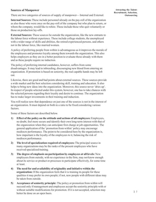 Sources of Manpower                                                                          Attracting the Talent:
                                                                                            Recruitment, Selection,
There are two categories of sources of supply of manpower— Internal and External.                     Outsourcing

Internal Sources: These include personnel already on the pay-roll of the organization
as also those who were once on the pay-roll of the company but who plan to return, or
whom the company, would like to rehire. These include those who quit voluntarily or
those on production lay-offs.
External Sources: These sources lie outside the organization, like the new entrants to
the labour force without experience. These include college students, the unemployed
with a wider range of skills and abilities, the retired experienced persons, and others
not in the labour force, like married women.
A policy of preferring people from within is advantageous as it improves the morale of
the employees and promotes loyalty among them towards the organization. This also
helps employers as they are in a better position to evaluate those already with them
and as these people require no induction.
The policy of preferring internal candidates, however, suffers from some
disadvantages. It may lead to inbreeding, discouraging new blood from entering an
organization. If promotion is based on seniority, the real capable hands may be left
out.
Likewise, there are good and bad points about external sources. These sources provide
a wide market and the best selection considering skill, training and education. It also
helps to bring new ideas into the organization. Moreover, this source never ‘dries up’.
In respect of people selected under this system, however, one has to take chances with
the selected persons regarding their loyalty and desire to continue. The organization
has to make larger investments in their training and induction.
You will realize now that dependence on just one of the sources is not in the interest of
an organization. It must depend on both in a ratio to be fixed considering various
factors.
Some of these factors are described below.
1)   Effect of the policy on the attitude and actions of all employees: Employees,
     no doubt, feel more secure and identify their own long-term interest with that of
     the organization when they can anticipate first charge at job opportunities. The
     general application of the ‘promotion from within’ policy may encourage
     mediocre performance. The point to be considered here by the organization is,
     how important is the loyalty of the employees to it, balancing the risk of
     mediocre performance.
2)   The level of specialization required of employees: The principal source in
     many organizations may be the ranks of the present employees who have
     received specialized training.
3)   The degree of emphasis on participation by employees at all levels: New
     employees from outside, with no experience in the firm, may not know enough
     about its service or product or processes to participate effectively, for some time
     at least.
4)   The need for and availability of originality and initiative within the
     organization: If the organization feels that it is training its people for these
     qualities it may prefer its own people; if not, new people with different ideas may
     be taken from outside.
5)   Acceptance of seniority principle: The policy or promotion from within will
     succeed only if management and employees accept the seniority principle with or
     without suitable modifications for promotion. If it is not accepted, selection may
                                                                                                               3 7
     better be done on an open basis.
 
