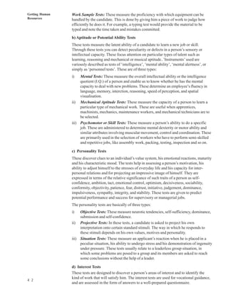 Getting Human   Work Sample Tests: These measure the proficiency with which equipment can be
Resources       handled by the candidate. This is done by giving him a piece of work to judge how
                efficiently he does it. For example, a typing test would provide the material to be
                typed and note the time taken and mistakes committed.

                b) Aptitude or Potential Ability Tests
                These tests measure the latent ability of a candidate to learn a new job or skill.
                Through these tests you can detect peculiarity or defects in a person’s sensory or
                intellectual capacity. These focus attention on particular types of talent such as
                learning, reasoning and mechanical or musical aptitude..’Instruments’ used are
                variously described as tests of ‘intelligence’, ‘mental ability’, ‘mental alertness’, or
                simply as ‘personnel tests’. These are of three types:
                i)   Mental Tests: These measure the overall intellectual ability or the intelligence
                     quotient (I.Q.) of a person and enable us to know whether he has the mental
                     capacity to deal with new problems. These determine an employee’s fluency in
                     language, memory, interction, reasoning, speed of perception, and spatial
                     visualisation.
                ii) Mechanical Aptitude Tests: These measure the capacity of a person to learn a
                     particular type of mechanical work. These are useful when apprentices,
                     machinists, mechanics, maintenance workers, and mechanical technicians are to
                     be selected.
                iii) Psychomotor or Skill Tests: These measure a person’s ability to do a specific
                     job. These are administered to determine mental dexterity or motor ability and
                     similar attributes involving muscular movement, control and coordination. These
                     are primarily used in the selection of workers who have to perform semi-skilled
                     and repetitive jobs, like assembly work, packing, testing, inspection and so on.

                c) Personality Tests
                These discover clues to an individual’s value system, his emotional reactions, maturity
                and his characteristic mood. The tests help in assessing a person’s motivation, his
                ability to adjust himself to the stresses of everyday life and his capacity for inter-
                personal relations and for projecting an impressive image of himself. They are
                expressed in terms of the relative significance of such traits of a person as self-
                confidence, ambition, tact, emotional control, optimism, decisiveness, sociability,
                conformity, objectivity, patience, fear, distrust, initiative, judgement, dominance,
                impulsiveness, sympathy, integrity, and stability. These tests are given to predict
                potential performance and success for supervisory or managerial jobs.
                The personality tests are basically of three types:
                i)   Objective Tests: These measure neurotic tendencies, self-sufficiency, dominance,
                     submission and self-confidence.
                ii) Projective Tests: In these tests, a candidate is asked to project his own
                     interpretation onto certain standard stimuli. The way in which he responds to
                     these stimuli depends on his own values, motives and personality.
                iii) Situation Tests: These measure an applicant’s reaction when he is placed in a
                     peculiar situation, his ability to undergo stress and his demonstration of ingenuity
                     under pressure. These tests usually relate to a leaderless group situation, in
                     which some problems are posed to a group and its members are asked to reach
                     some conclusions without the help of a leader.

                d) Interest Tests
                These tests are designed to discover a person’s areas of interest and to identify the
                kind of work that will satisfy him. The interest tests are used for vocational guidance,
4 2
                and are assessed in the form of answers to a well-prepared questionnaire.
 