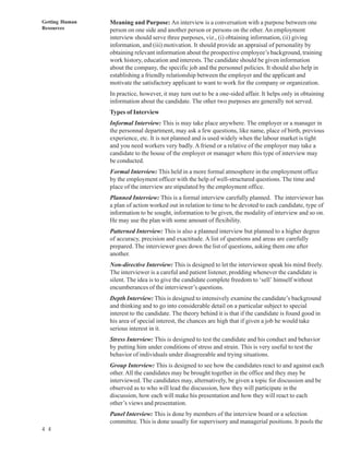 Getting Human   Meaning and Purpose: An interview is a conversation with a purpose between one
Resources       person on one side and another person or persons on the other. An employment
                interview should serve three purposes, viz., (i) obtaining information, (ii) giving
                information, and (iii) motivation. It should provide an appraisal of personality by
                obtaining relevant information about the prospective employee’s background, training
                work history, education and interests. The candidate should be given information
                about the company, the specific job and the personnel policies. It should also help in
                establishing a friendly relationship between the employer and the applicant and
                motivate the satisfactory applicant to want to work for the company or organization.
                In practice, however, it may turn out to be a one-sided affair. It helps only in obtaining
                information about the candidate. The other two purposes are generally not served.
                Types of Interview
                Informal Interview: This is may take place anywhere. The employer or a manager in
                the personnal department, may ask a few questions, like name, place of birth, previous
                experience, etc. It is not planned and is used widely when the labour market is tight
                and you need workers very badly. A friend or a relative of the employer may take a
                candidate to the house of the employer or manager where this type of interview may
                be conducted.
                Formal Interview: This held in a more formal atmosphere in the employment office
                by the employment officer with the help of well-structured questions. The time and
                place of the interview are stipulated by the employment office.
                Planned Interview: This is a formal interview carefully planned. The interviewer has
                a plan of action worked out in relation to time to be devoted to each candidate, type of
                information to be sought, information to be given, the modality of interview and so on.
                He may use the plan with some amount of flexibility.
                Patterned Interview: This is also a planned interview but planned to a higher degree
                of accuracy, precision and exactitude. A list of questions and areas are carefully
                prepared. The interviewer goes down the list of questions, asking them one after
                another.
                Non-directive Interview: This is designed to let the interviewee speak his mind freely.
                The interviewer is a careful and patient listener, prodding whenever the candidate is
                silent. The idea is to give the candidate complete freedom to ‘sell’ himself without
                encumberances of the interviewer’s questions.
                Depth Interview: This is designed to intensively examine the candidate’s background
                and thinking and to go into considerable detail on a particular subject to special
                interest to the candidate. The theory behind it is that if the candidate is found good in
                his area of special interest, the chances are high that if given a job he would take
                serious interest in it.
                Stress Interview: This is designed to test the candidate and his conduct and behavior
                by putting him under conditions of stress and strain. This is very useful to test the
                behavior of individuals under disagreeable and trying situations.
                Group Interview: This is designed to see how the candidates react to and against each
                other. All the candidates may be brought together in the office and they may be
                interviewed. The candidates may, alternatively, be given a topic for discussion and be
                observed as to who will lead the discussion, how they will participate in the
                discussion, how each will make his presentation and how they will react to each
                other’s views and presentation.
                Panel Interview: This is done by members of the interview board or a selection
                committee. This is done usually for supervisory and managerial positions. It pools the
4 4
 