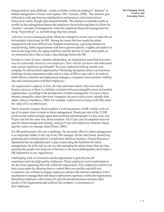 background are quite different - results in further confusion leading to “dualism” in       The Changing Social
Indian management (Virmani and Guptan, 1991; Virmani, 2000). This dualism gets                     Context and
                                                                                                Emerging Issues
reflected in wide gap between stated policies and practices and actual policies
followed in reality, though often denied formally. This dualism eventually results in
conflict as the management blames the employees for not allowing them to follow the
“modern” concepts of management, while the employees blame the management for
being “hypocritical” i.e. not following what they preach.
 jobs now involves managing talent. Much has changed in recent years to make this an
increasingly critical area for HR. Among the issues that have made the talent
management job more difficult are: frequent restructuring, a growing reliance on
outside hiring, flatter organizations with fewer growth options, a tighter job market (at
least in the long term), the aging workforce and the decline of clear career paths, as
we mentioned above that it create a big challenge before the HR.
In order to retain its most valuable stakeholders, an organization must find innovative
ways to continually recruit its own employees. How well do you know and understand
your current employees growth path? Are your employees looking outside your
company for advancement opportunities? Retaining top quality talent is an enormous
challenge facing corporations today and it is duty of HR to cope with it. In order to
build effective retention and deployment strategies, companies must maintain visibility
into and communication with their employees.
An organization’s capacity to hire, develop and retain talent is the most crucial
business process as there is a definite correlation between intangible assets and market
capitalization, according to the protagonists of talent management. It is due to these
intrinsic intangible values that some companies are perceived as more valuable than
others. Infosys (Sachdeva, 2002), for example, is perceived as being worth fifty times
the value of its recorded assets.
Talent research company Kenexa paints a worrying picture of HR’s ability to be on
top of its game when it comes to talent management. Ninety per cent of the 22 HR
professionals polled strongly agree that recruiting talented people is a key issue, and
93 per cent feel the same way about retention. Yet 57 per cent of companies have no
specific talent management strategy, and just 37 per cent employees someone whose
specific remit is to manage talent (Paton, 2002).
For HR professionals, this sets a challenge. On one hand, effective talent management
is an important feather in the cap of any HR manager. On the other hand, identifying,
grooming and retaining talent is a notoriously nebulous business. Human Resources
department has an important part to play in providing the backbone for talent
management. So at the end we can say that managing the talent means find, develop
and keep the people who keep you in business is the most challengeable job of today’s
HR department in any organization.
Challenging work environments and the opportunity to gain diverse job
experience motivate high quality employees. These employees want to participate in
the decisions impacting their role within the organization. Give employees control over
their career paths by allowing them to submit their own profiles and skill sets.
Companies can continue to engage employees and provide internal candidates with a
mechanism to manage their individual employment experience within the organization.
Presenting employees with avenues for growth and advancement increases their
loyalty to the organization and reaffirms the company’s commitment to
their employees.




                                                                                                           1 9
 